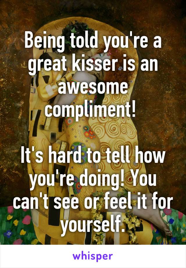 Being told you're a great kisser is an awesome compliment! 

It's hard to tell how you're doing! You can't see or feel it for yourself.