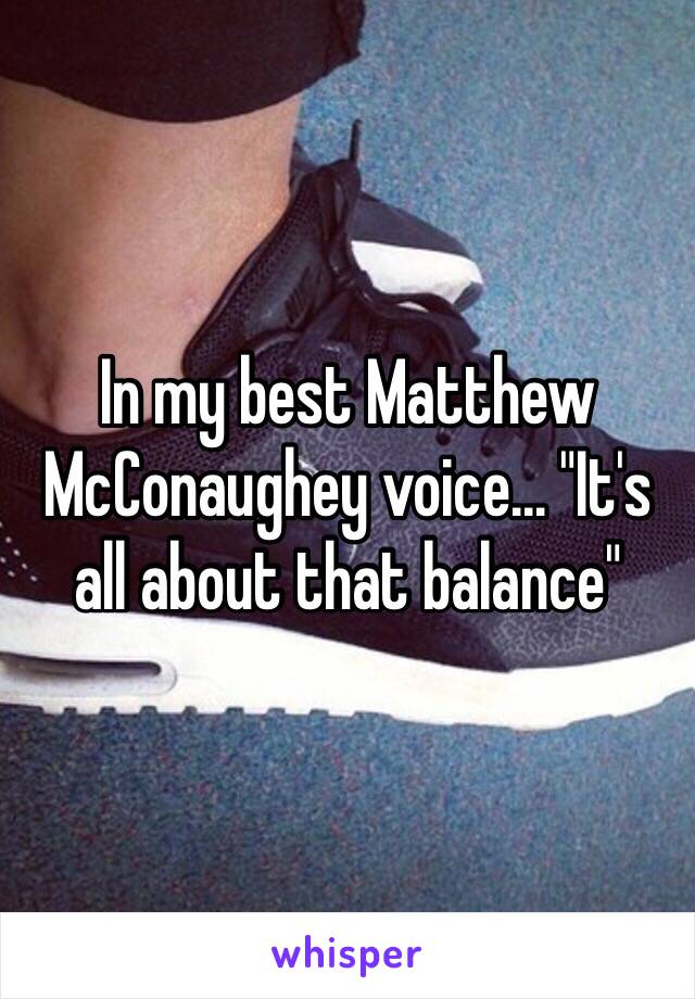 In my best Matthew McConaughey voice... "It's all about that balance"