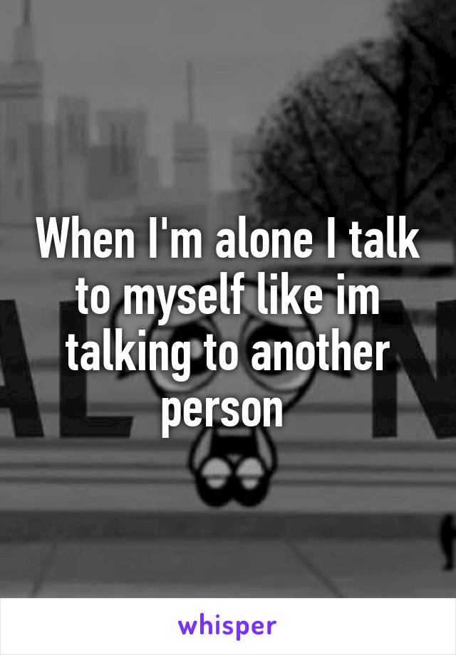 When I'm alone I talk to myself like im talking to another person 