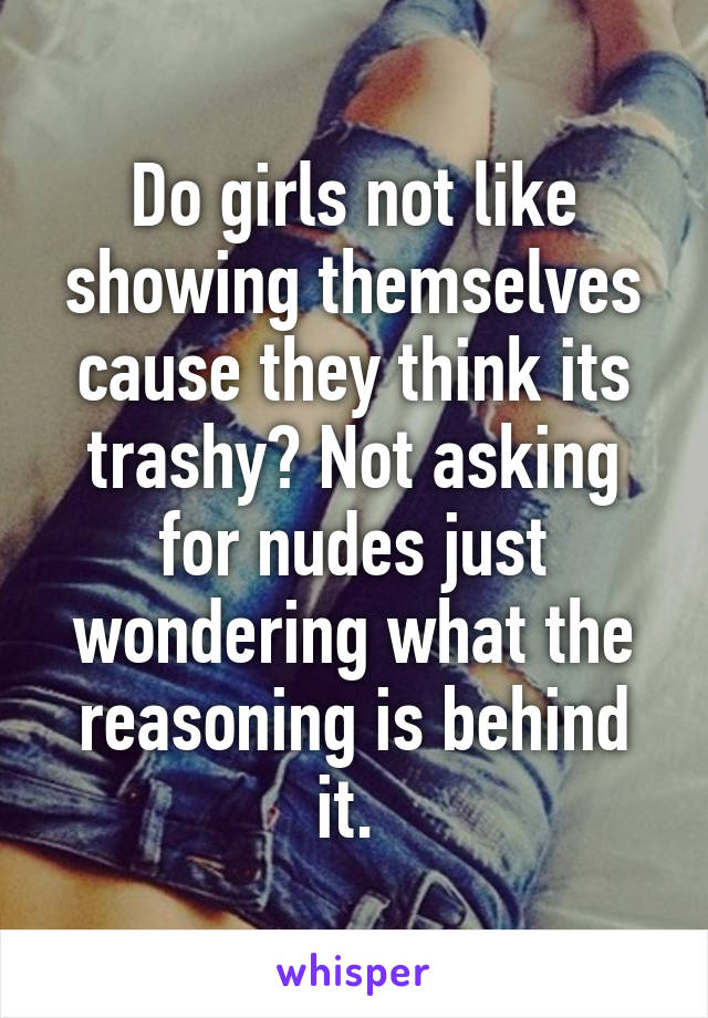 Do girls not like showing themselves cause they think its trashy? Not asking for nudes just wondering what the reasoning is behind it. 