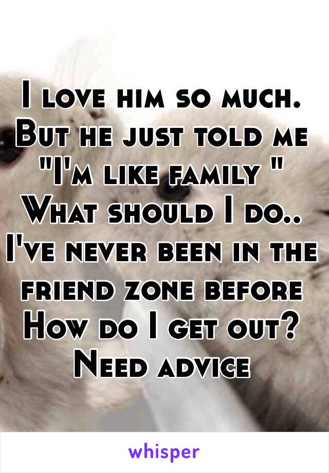 I love him so much. But he just told me "I'm like family " 
What should I do.. I've never been in the friend zone before 
How do I get out? Need advice 