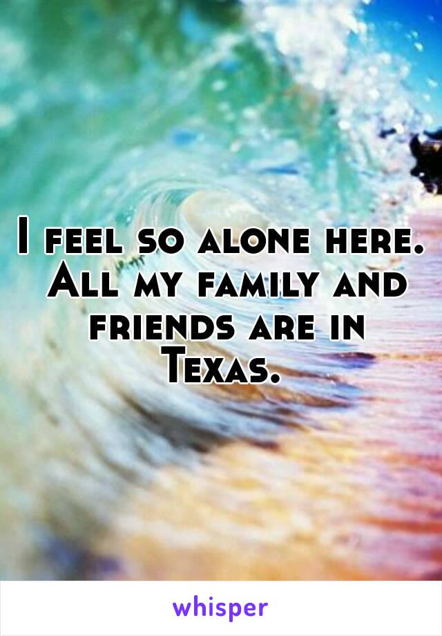 I feel so alone here. All my family and friends are in Texas. 