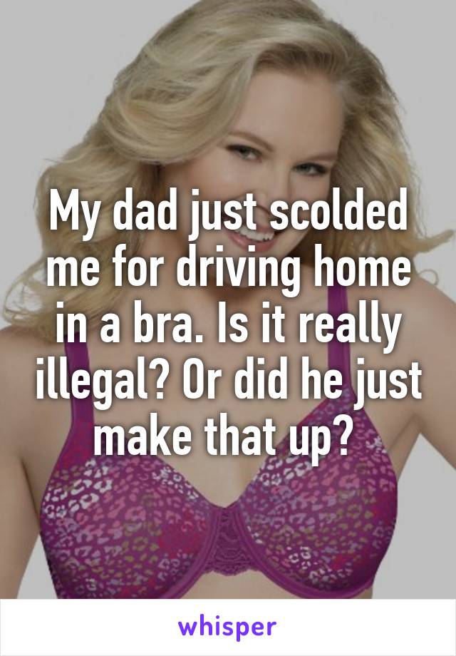 My dad just scolded me for driving home in a bra. Is it really illegal? Or did he just make that up? 