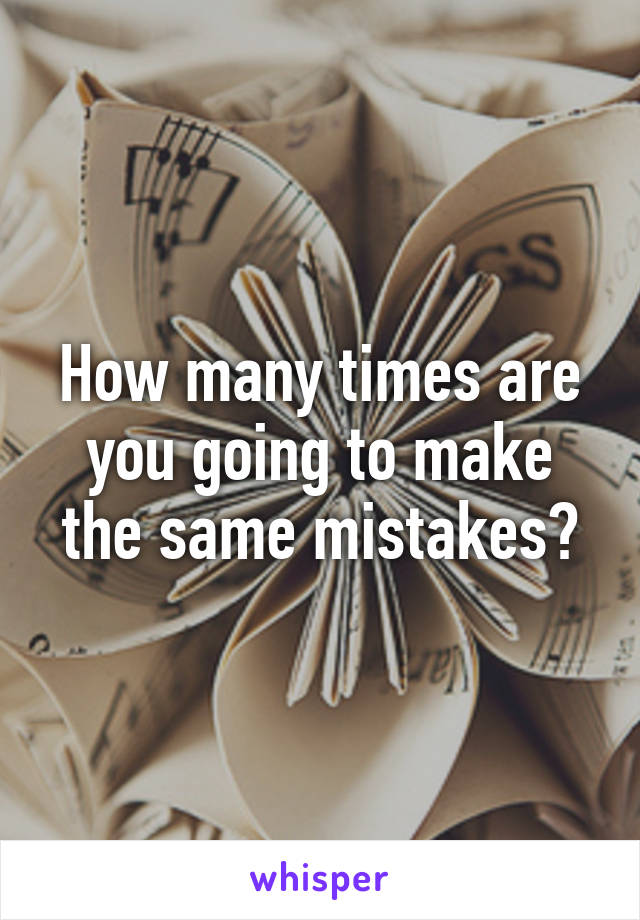 How many times are you going to make the same mistakes?