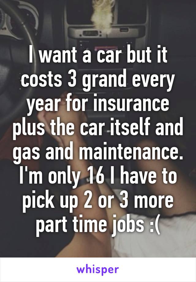 I want a car but it costs 3 grand every year for insurance plus the car itself and gas and maintenance. I'm only 16 I have to pick up 2 or 3 more part time jobs :(