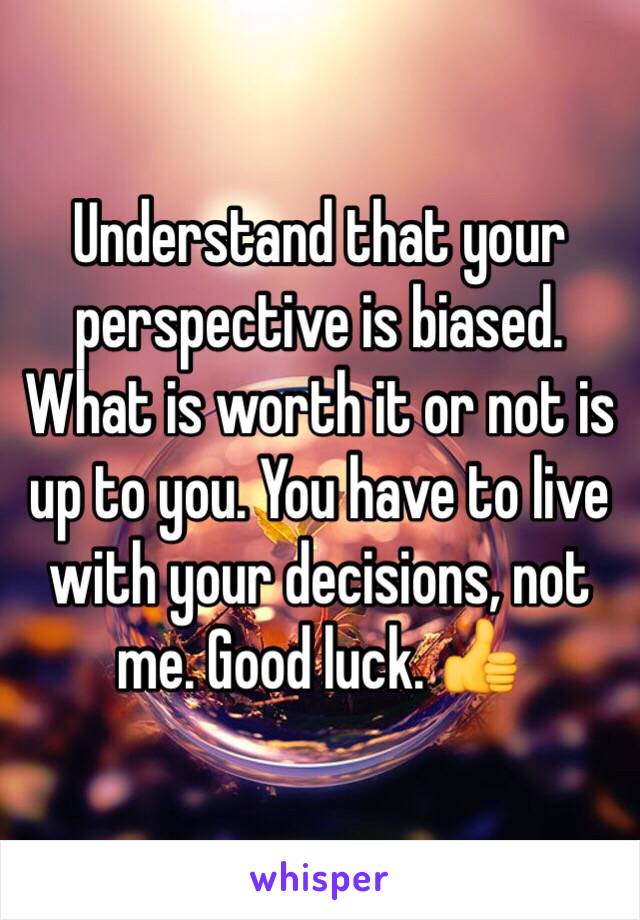 Understand that your perspective is biased. What is worth it or not is up to you. You have to live with your decisions, not me. Good luck. 👍