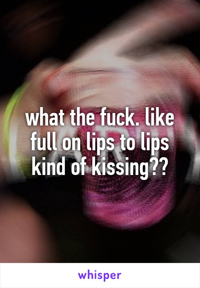 what the fuck. like full on lips to lips kind of kissing??