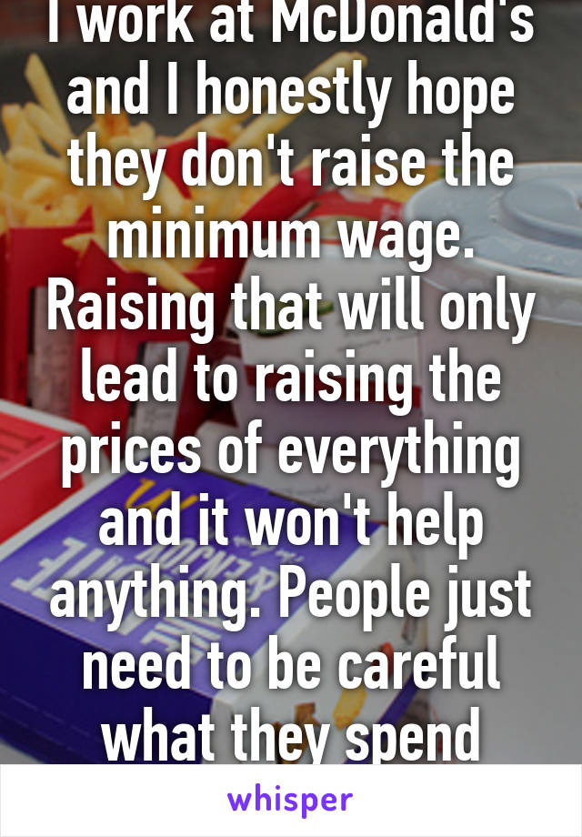 I work at McDonald's and I honestly hope they don't raise the minimum wage. Raising that will only lead to raising the prices of everything and it won't help anything. People just need to be careful what they spend money on.