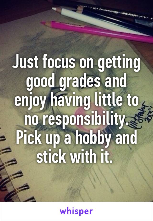 Just focus on getting good grades and enjoy having little to no responsibility. Pick up a hobby and stick with it. 