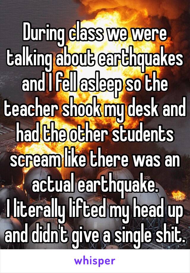 During class we were talking about earthquakes and I fell asleep so the teacher shook my desk and had the other students scream like there was an actual earthquake.
I literally lifted my head up and didn't give a single shit.