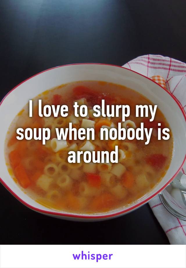 I love to slurp my soup when nobody is around