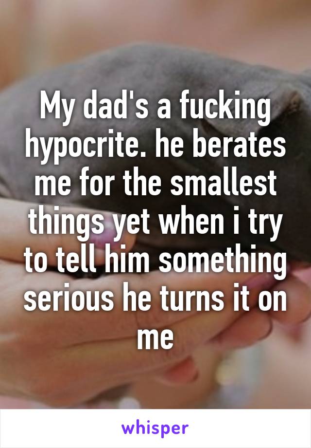 My dad's a fucking hypocrite. he berates me for the smallest things yet when i try to tell him something serious he turns it on me