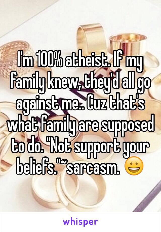 I'm 100% atheist. If my family knew, they'd all go against me.. Cuz that's what family are supposed to do. "Not support your beliefs."~sarcasm. 😀