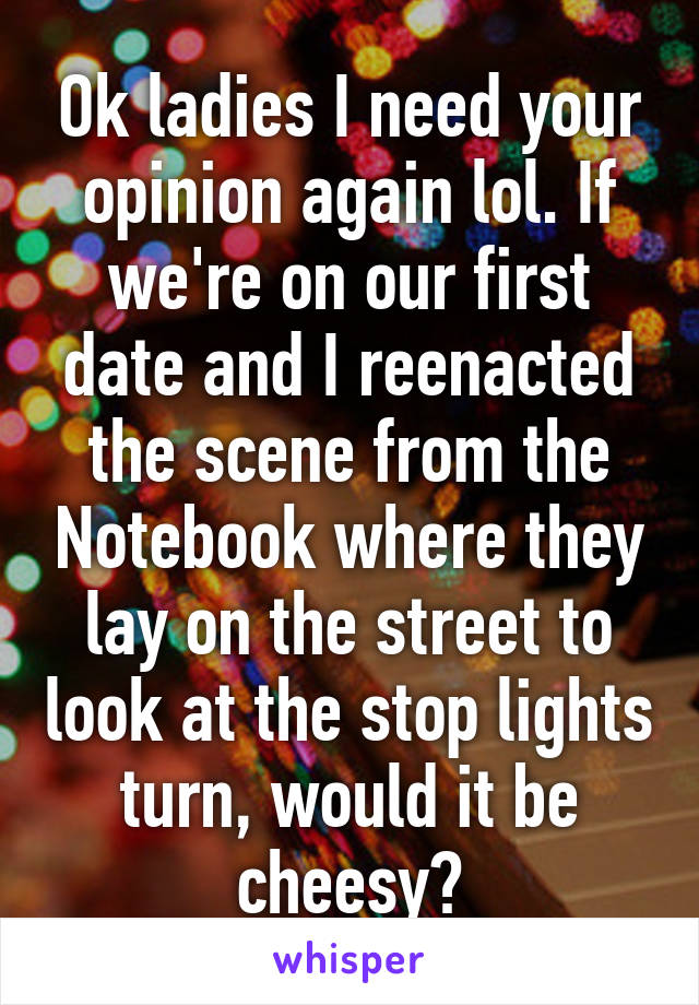 Ok ladies I need your opinion again lol. If we're on our first date and I reenacted the scene from the Notebook where they lay on the street to look at the stop lights turn, would it be cheesy?