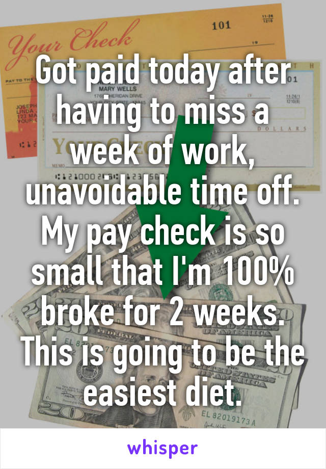 Got paid today after having to miss a week of work, unavoidable time off. My pay check is so small that I'm 100% broke for 2 weeks. This is going to be the easiest diet.