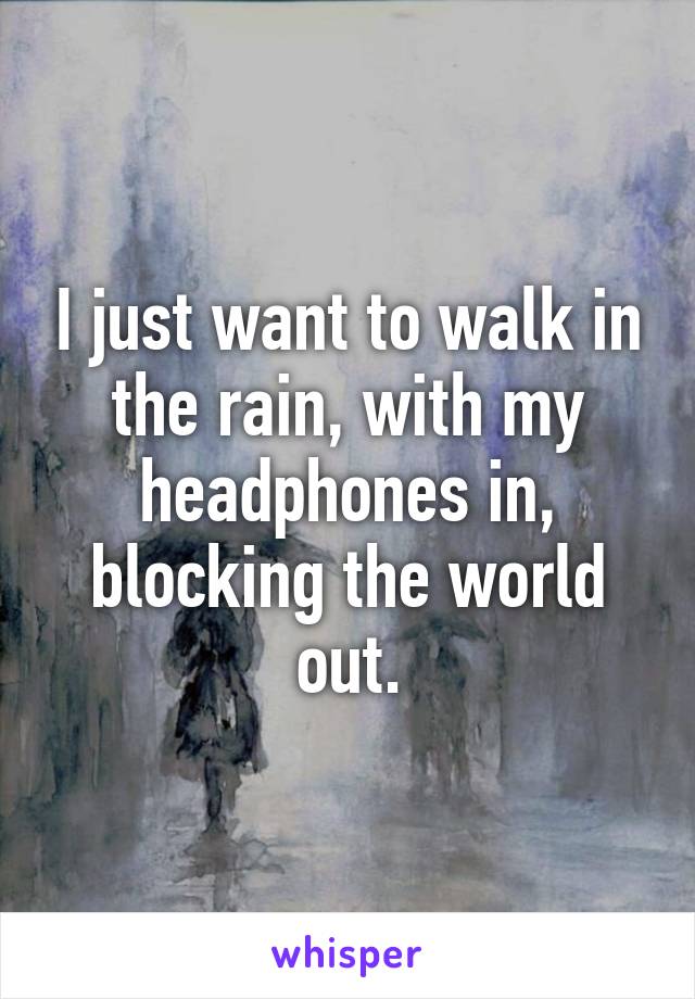 I just want to walk in the rain, with my headphones in, blocking the world out.