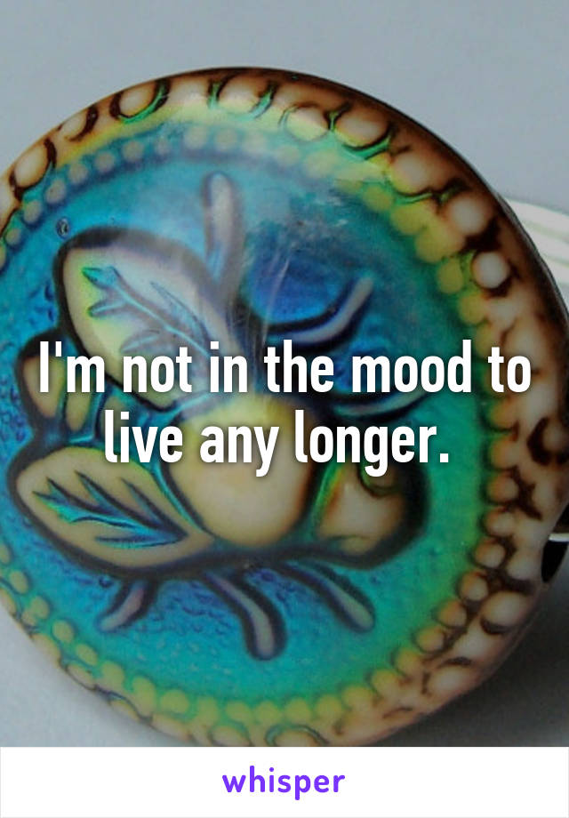 I'm not in the mood to live any longer. 