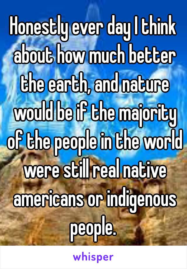 Honestly ever day I think about how much better the earth, and nature would be if the majority of the people in the world were still real native americans or indigenous people. 