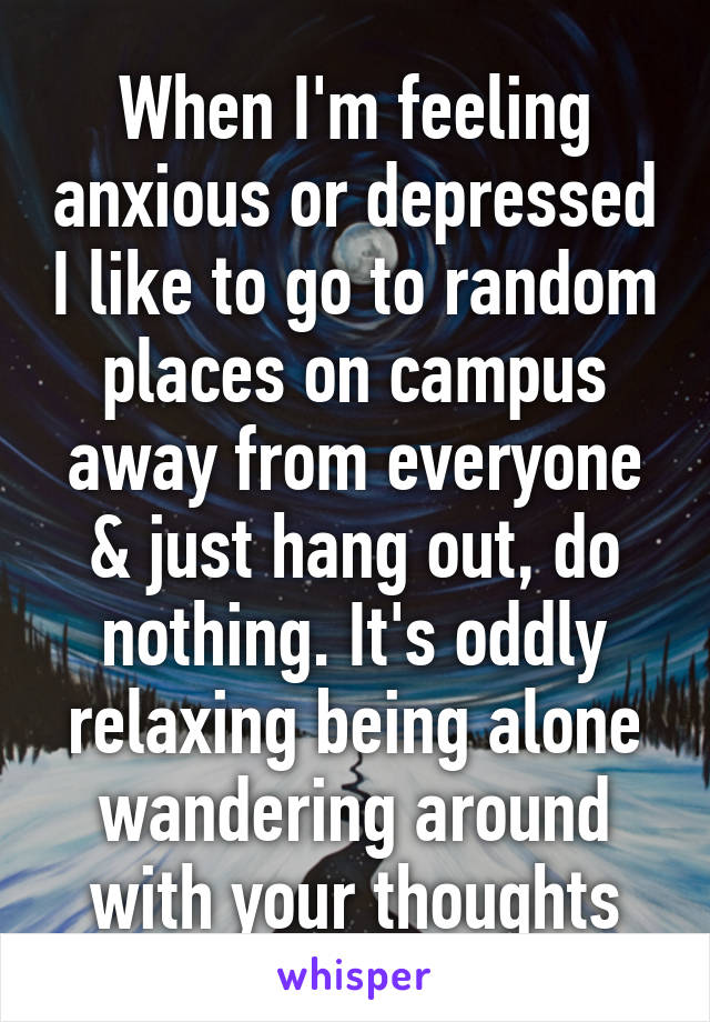 When I'm feeling anxious or depressed I like to go to random places on campus away from everyone & just hang out, do nothing. It's oddly relaxing being alone wandering around with your thoughts