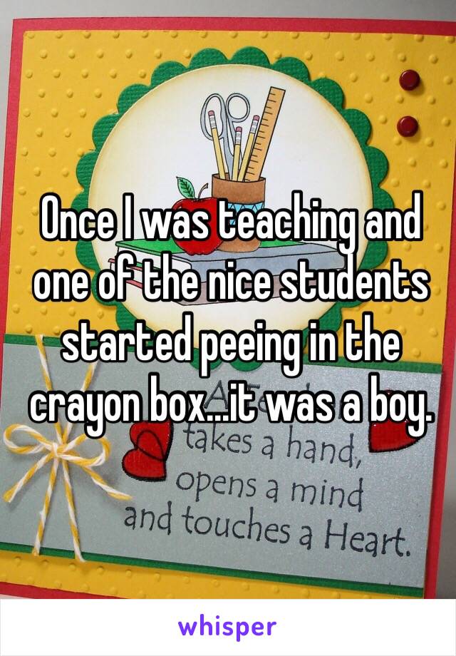 Once I was teaching and one of the nice students started peeing in the crayon box...it was a boy.