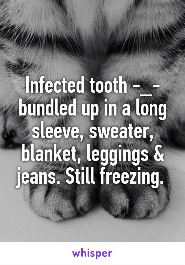 Infected tooth -_- bundled up in a long sleeve, sweater, blanket, leggings & jeans. Still freezing. 