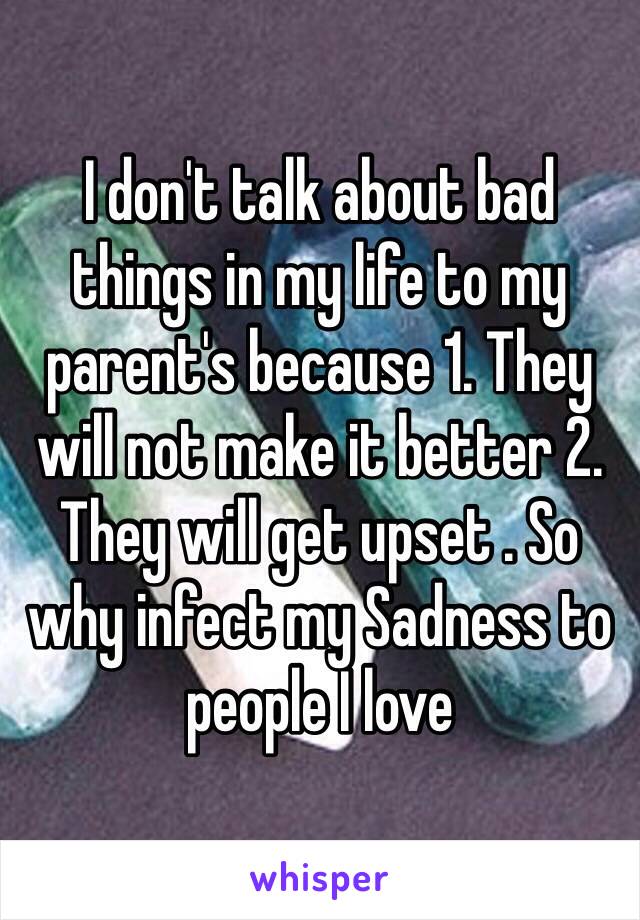 I don't talk about bad things in my life to my parent's because 1. They will not make it better 2. They will get upset . So why infect my Sadness to people I love