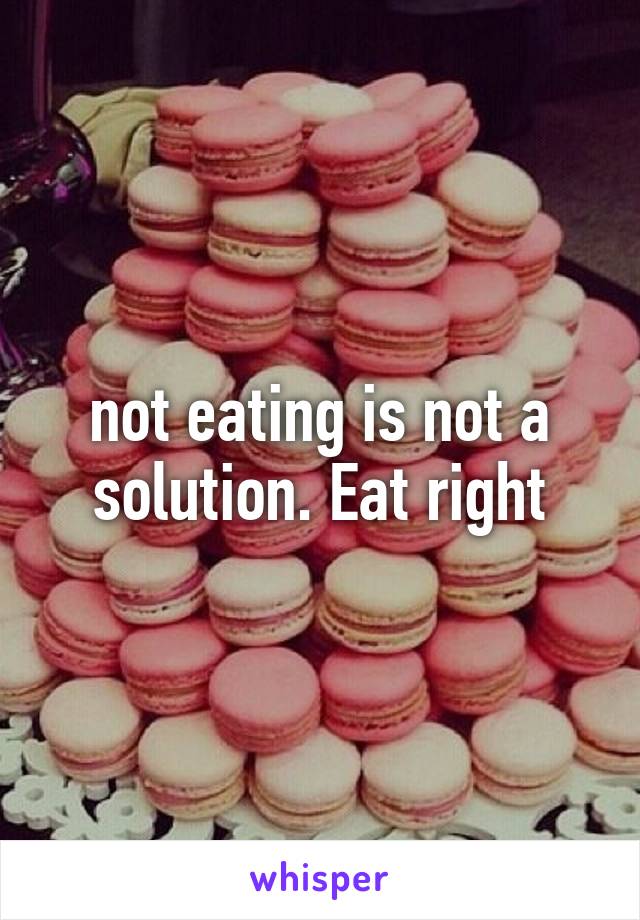 not eating is not a solution. Eat right