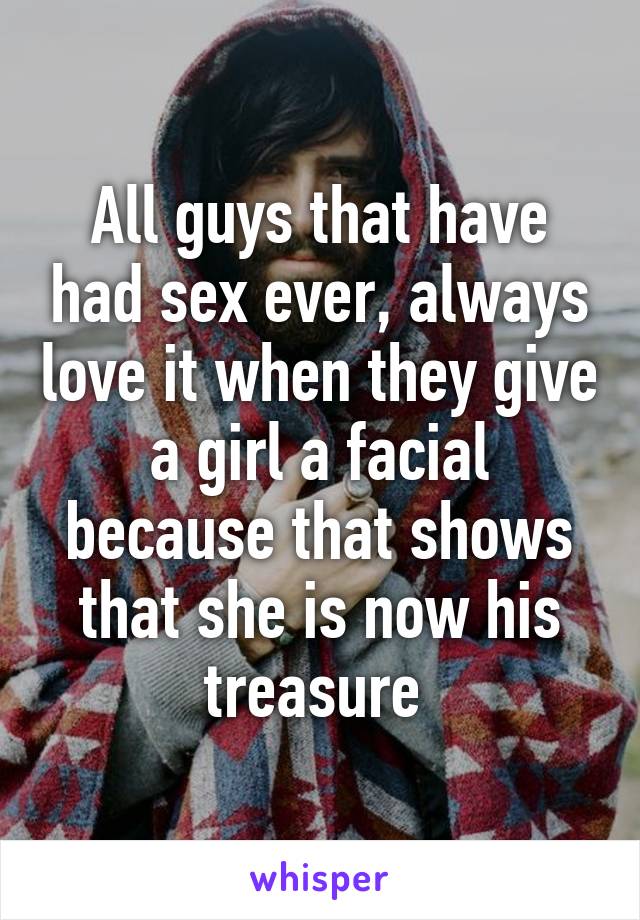 All guys that have had sex ever, always love it when they give a girl a facial because that shows that she is now his treasure 