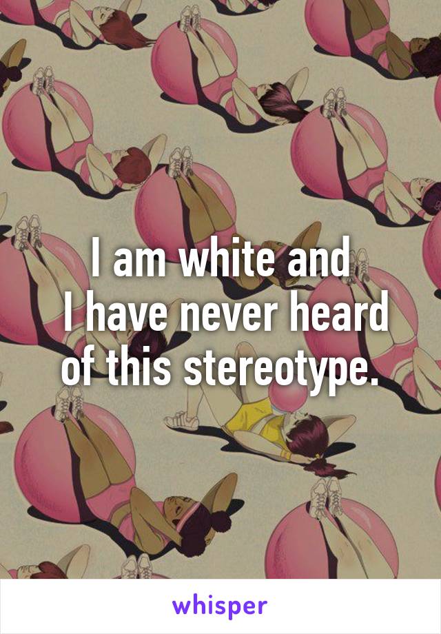 I am white and
 I have never heard of this stereotype.