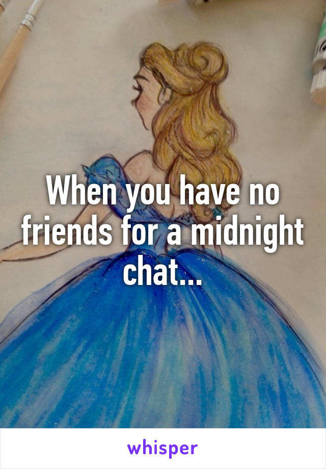 When you have no friends for a midnight chat...