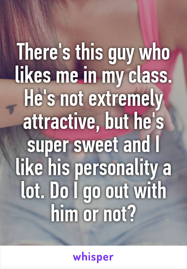 There's this guy who likes me in my class. He's not extremely attractive, but he's super sweet and I like his personality a lot. Do I go out with him or not?