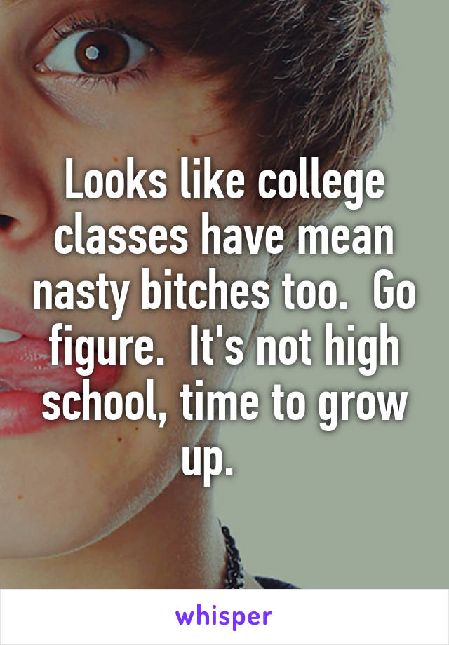 Looks like college classes have mean nasty bitches too.  Go figure.  It's not high school, time to grow up.   