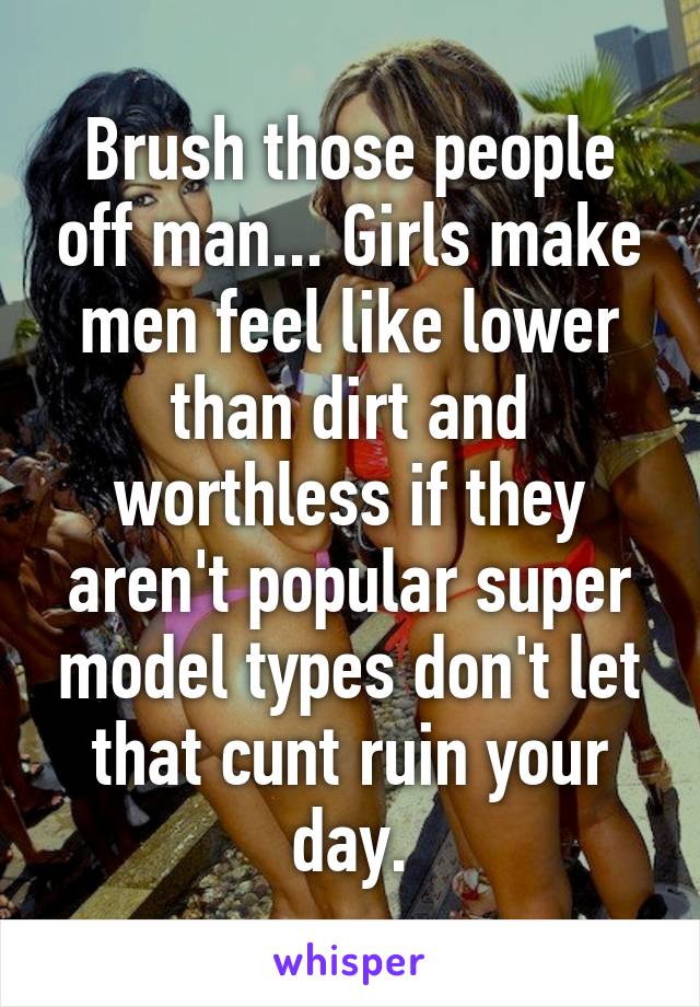 Brush those people off man... Girls make men feel like lower than dirt and worthless if they aren't popular super model types don't let that cunt ruin your day.