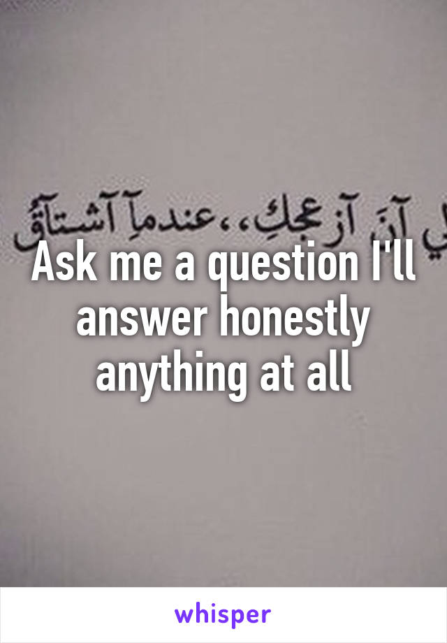 Ask me a question I'll answer honestly anything at all