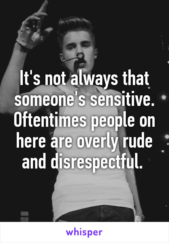 It's not always that someone's sensitive. Oftentimes people on here are overly rude and disrespectful. 