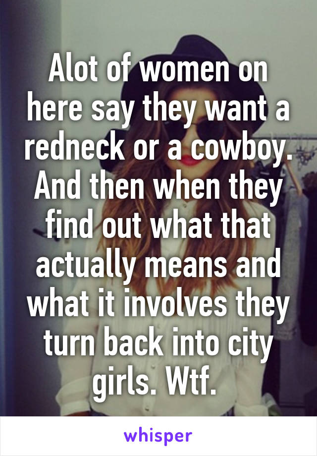 Alot of women on here say they want a redneck or a cowboy. And then when they find out what that actually means and what it involves they turn back into city girls. Wtf. 