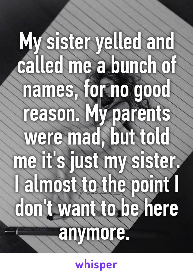 My sister yelled and called me a bunch of names, for no good reason. My parents were mad, but told me it's just my sister. I almost to the point I don't want to be here anymore. 