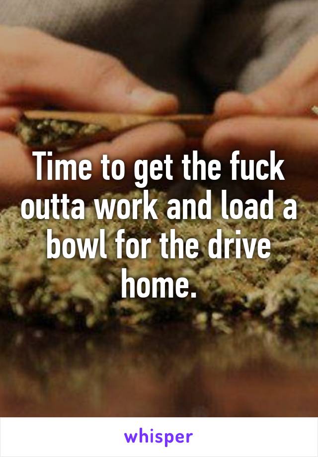 Time to get the fuck outta work and load a bowl for the drive home.