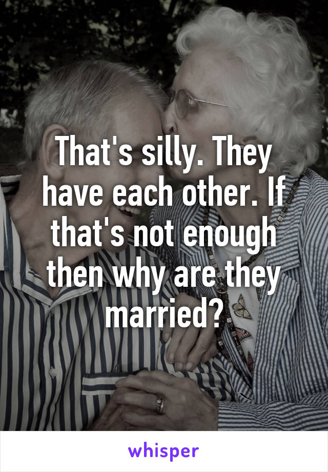 That's silly. They have each other. If that's not enough then why are they married?