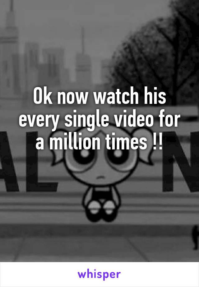 Ok now watch his every single video for a million times !!

