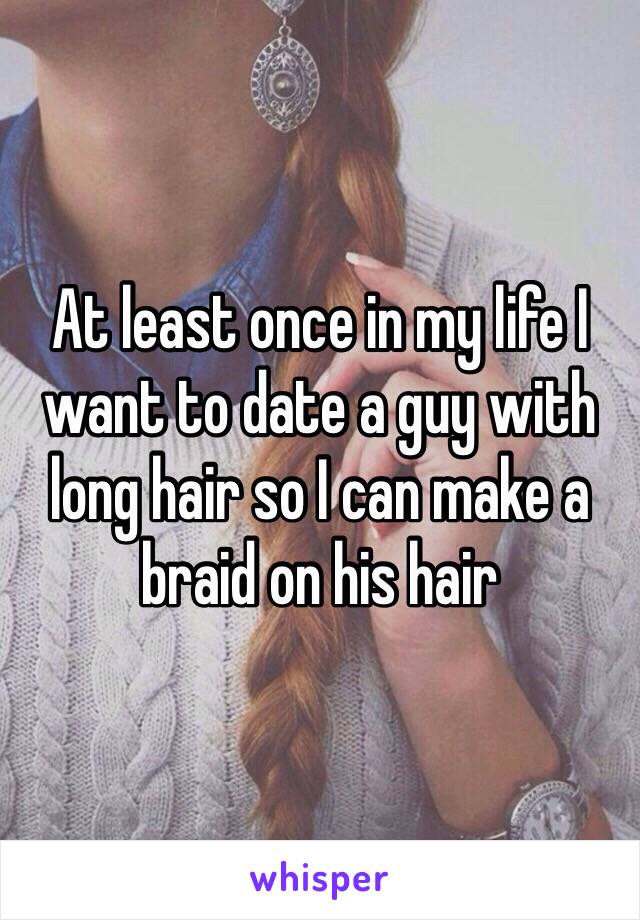 At least once in my life I want to date a guy with long hair so I can make a braid on his hair