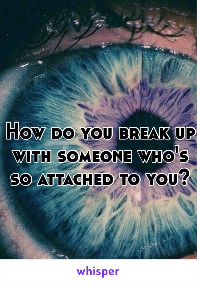 How do you break up with someone who's so attached to you?