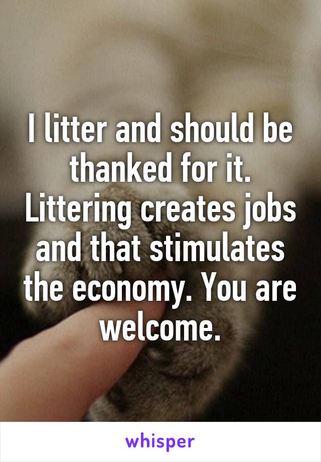 I litter and should be thanked for it. Littering creates jobs and that stimulates the economy. You are welcome.