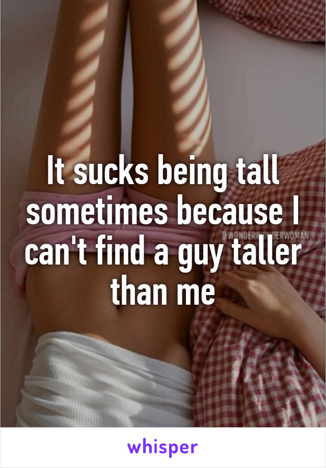 It sucks being tall sometimes because I can't find a guy taller than me