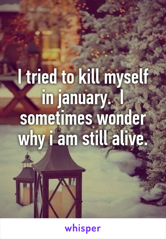 I tried to kill myself in january.  I sometimes wonder why i am still alive.
