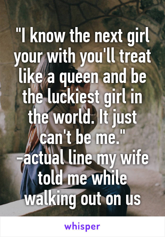 "I know the next girl your with you'll treat like a queen and be the luckiest girl in the world. It just can't be me."
-actual line my wife told me while walking out on us