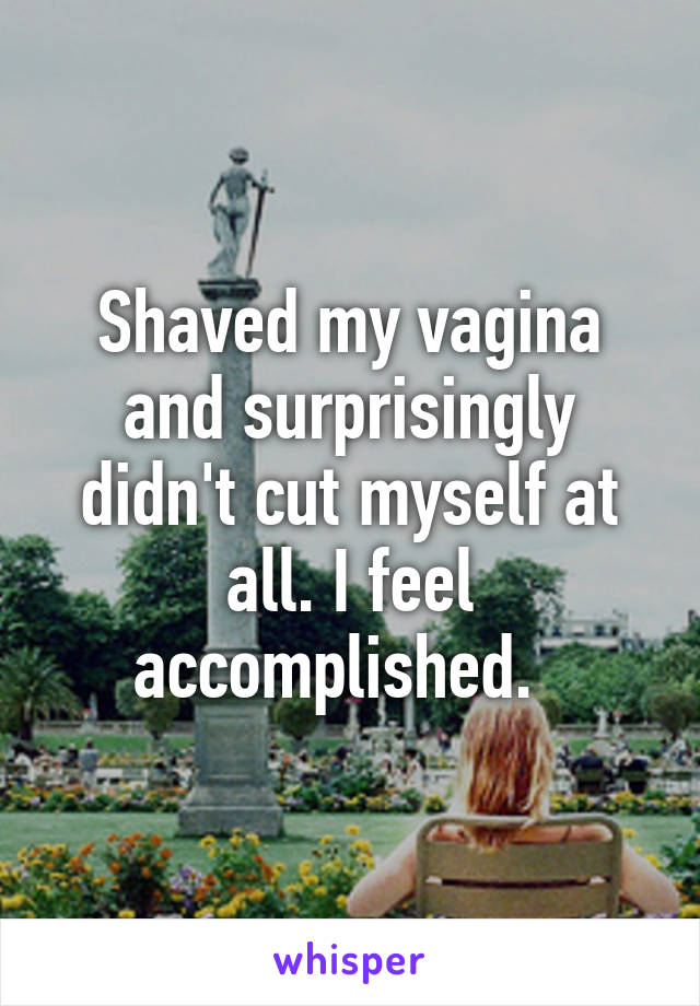 Shaved my vagina and surprisingly didn't cut myself at all. I feel accomplished.  