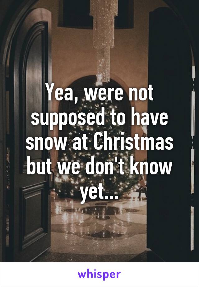 Yea, were not supposed to have snow at Christmas but we don't know yet...