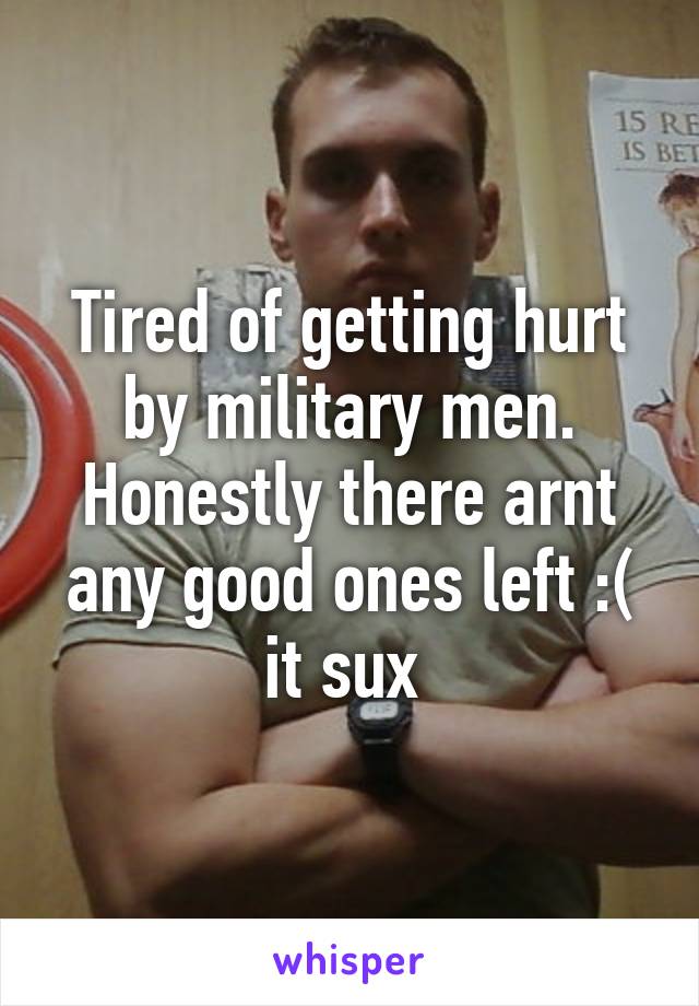 Tired of getting hurt by military men. Honestly there arnt any good ones left :( it sux 