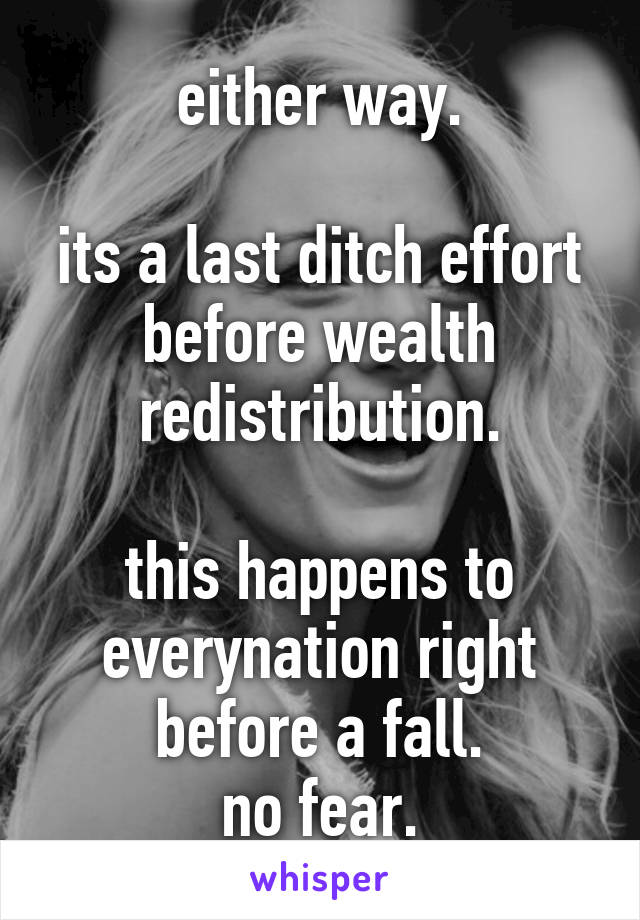 either way.

its a last ditch effort before wealth redistribution.

this happens to everynation right before a fall.
no fear.